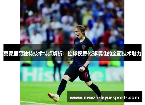 莫德里奇独特技术特点解析:控球视野传球精准的全面技术魅力 莫德里奇独特技术特点解析:控球视野传球精准的全面技术魅力