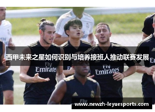 西甲未来之星如何识别与培养接班人推动联赛发展 西甲未来之星如何识别与培养接班人推动联赛发展
