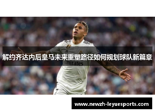 解约齐达内后皇马未来重塑路径如何规划球队新篇章 解约齐达内后皇马未来重塑路径如何规划球队新篇章