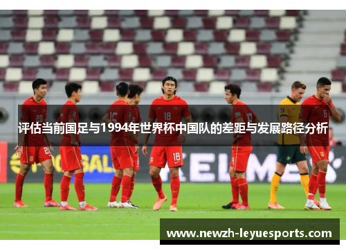 评估当前国足与1994年世界杯中国队的差距与发展路径分析 评估当前国足与1994年世界杯中国队的差距与发展路径分析