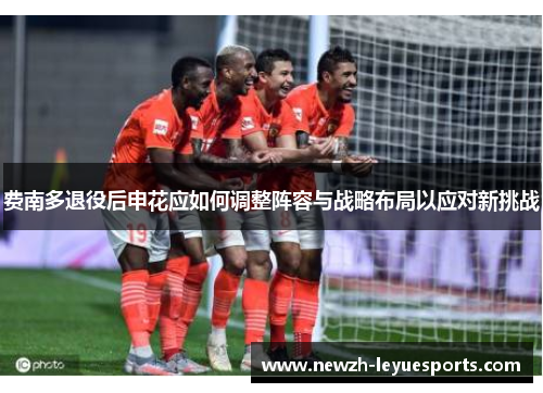 费南多退役后申花应如何调整阵容与战略布局以应对新挑战 费南多退役后申花应如何调整阵容与战略布局以应对新挑战