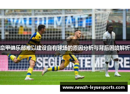 意甲俱乐部难以建设自有球场的原因分析与背后困境解析 意甲俱乐部难以建设自有球场的原因分析与背后困境解析