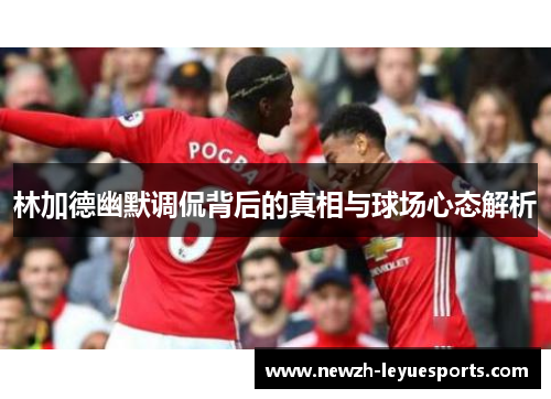 林加德幽默调侃背后的真相与球场心态解析 林加德幽默调侃背后的真相与球场心态解析