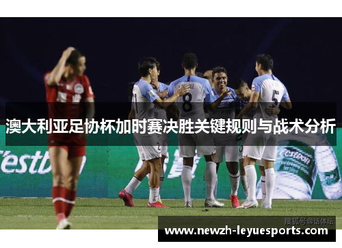 澳大利亚足协杯加时赛决胜关键规则与战术分析 澳大利亚足协杯加时赛决胜关键规则与战术分析