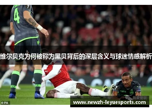 维尔贝克为何被称为黑贝背后的深层含义与球迷情感解析 维尔贝克为何被称为黑贝背后的深层含义与球迷情感解析