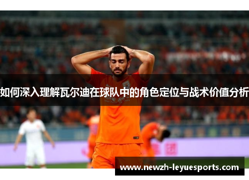 如何深入理解瓦尔迪在球队中的角色定位与战术价值分析 如何深入理解瓦尔迪在球队中的角色定位与战术价值分析