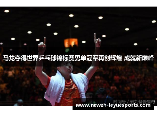 马龙夺得世界乒乓球锦标赛男单冠军再创辉煌 成就新巅峰