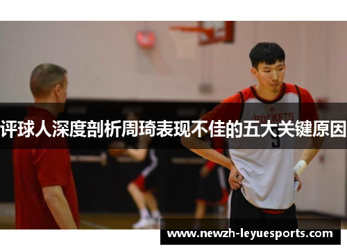 评球人深度剖析周琦表现不佳的五大关键原因 评球人深度剖析周琦表现不佳的五大关键原因