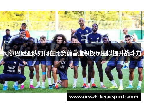 阿尔巴尼亚队如何在比赛前营造积极氛围以提升战斗力 阿尔巴尼亚队如何在比赛前营造积极氛围以提升战斗力
