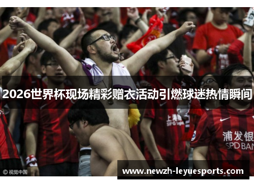 2026世界杯现场精彩赠衣活动引燃球迷热情瞬间