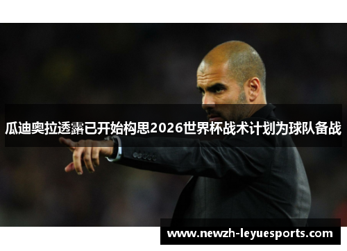 瓜迪奥拉透露已开始构思2026世界杯战术计划为球队备战 瓜迪奥拉透露已开始构思2026世界杯战术计划为球队备战